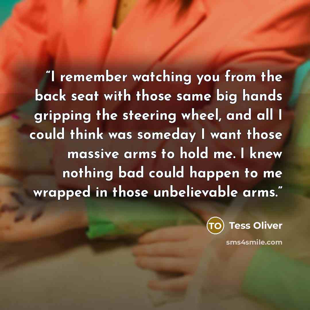 “I remember watching you from the back seat with those same big hands gripping the steering wheel, and all I could think was someday I want those massive arms to hold me. I knew nothing bad could happen to me wrapped in those unbelievable arms.” quote by Tess Oliver