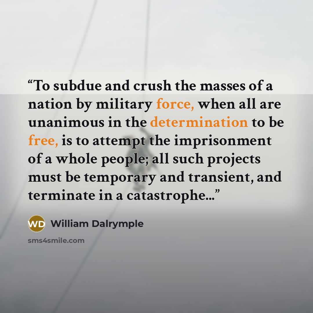 “To subdue and crush the masses of a nation by military force, when all are unanimous in the determination to be free, is to attempt the imprisonment of a whole people; all such projects must be temporary and transient, and terminate in a catastrophe...” quote by William Dalrymple
