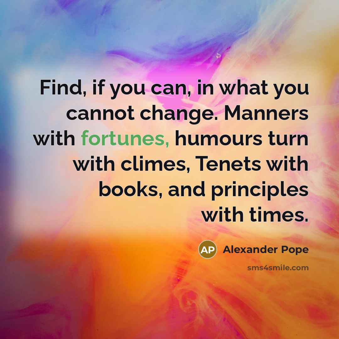 “Find, if you can, in what you cannot change. Manners with fortunes, humours turn with climes, Tenets with books, and principles with times.” quote by Alexander Pope