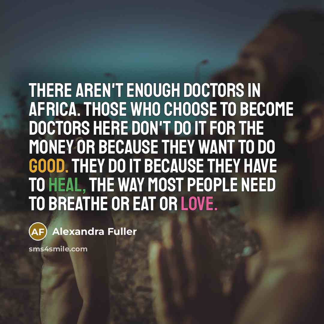 “There aren't enough doctors in Africa. Those who choose to become doctors here don't do it for the money or because they want to do good. They do it because they have to heal, the way most people need to breathe or eat or love.” quote by Alexandra Fuller
