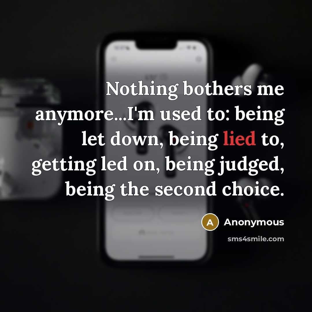“Nothing bothers me anymore...I'm used to: being let down, being lied to, getting led on, being judged, being the second choice.” quote by Anonymous