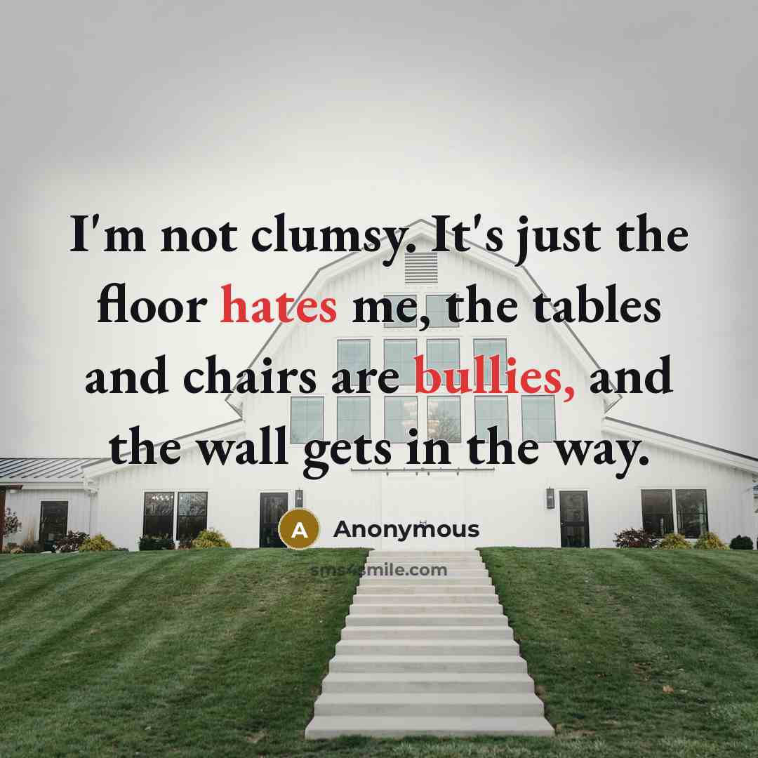 “I'm not clumsy. It's just the floor hates me, the tables and chairs are bullies, and the wall gets in the way.” quote by Anonymous