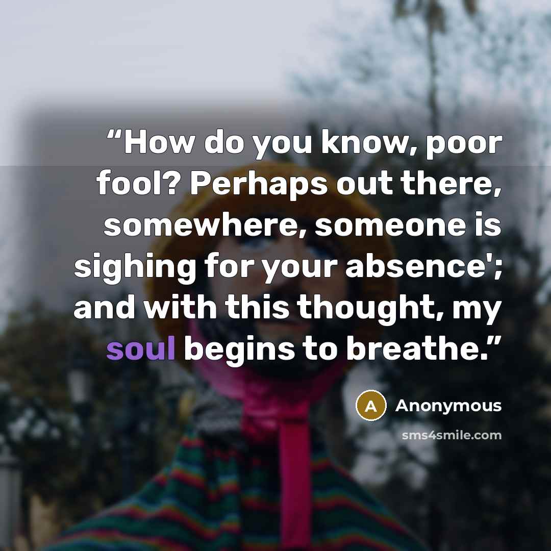 “How do you know, poor fool? Perhaps out there, somewhere, someone is sighing for your absence'; and with this thought, my soul begins to breathe.” quote by Anonymous
