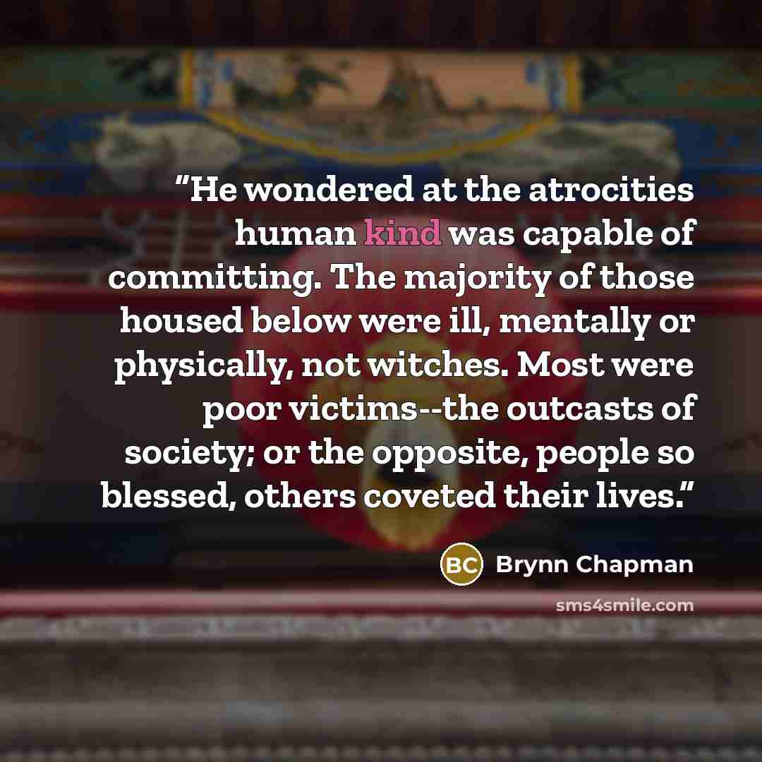“He wondered at the atrocities human kind was capable of committing. The majority of those housed below were ill, mentally or physically, not witches. Most were poor victims--the outcasts of society; or the opposite, people so blessed, others coveted their lives.” quote by Brynn Chapman