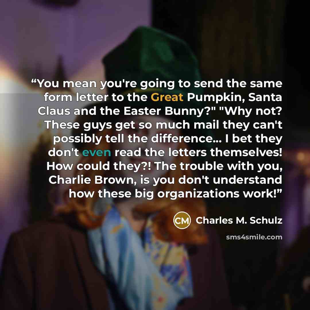 “You mean you're going to send the same form letter to the Great Pumpkin, Santa Claus and the Easter Bunny?" "Why not? These guys get so much mail they can't possibly tell the difference... I bet they don't even read the letters themselves! How could they?! The trouble with you, Charlie Brown, is…” quote by Charles M. Schulz