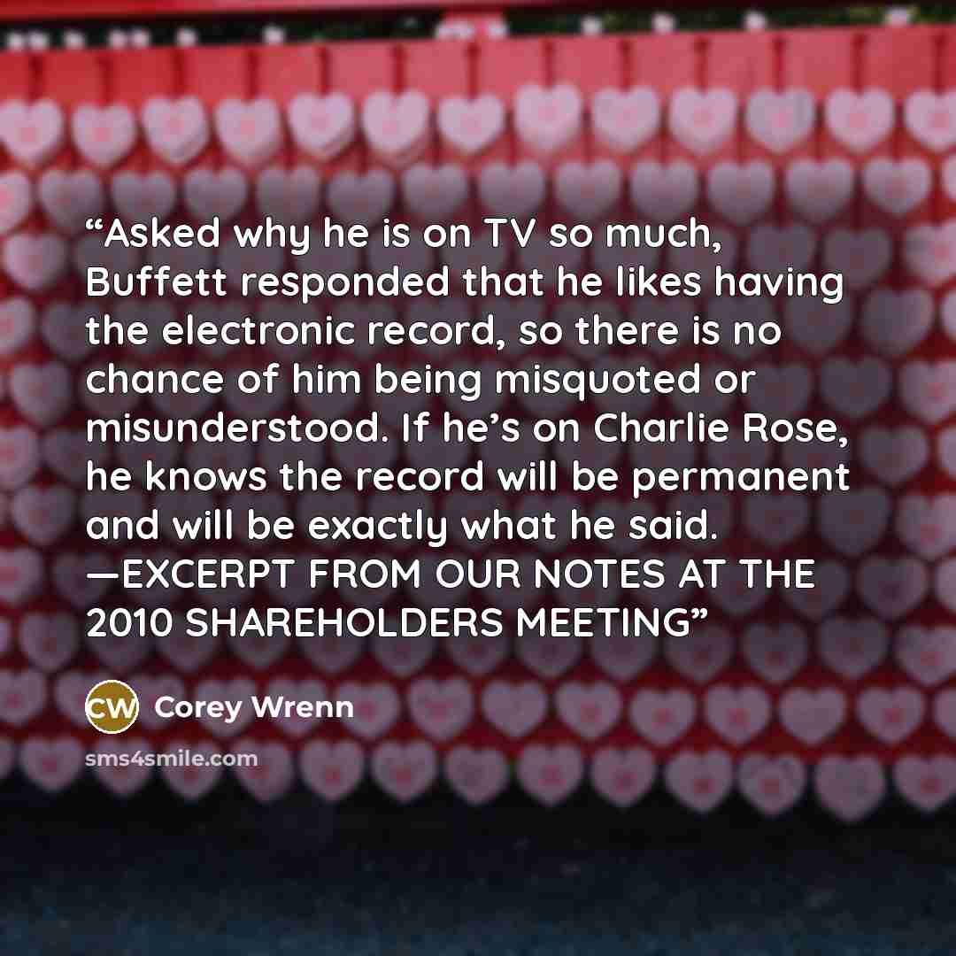 “Asked why he is on TV so much, Buffett responded that he likes having the electronic record, so there is no chance of him being misquoted or misunderstood. If he’s on Charlie Rose, he knows the record will be permanent and will be exactly what he said. —EXCERPT FROM OUR NOTES AT THE 2010…” quote by Corey Wrenn