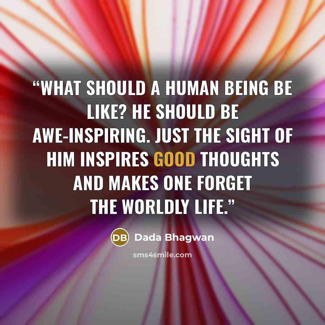 “What should a human being be like? He should be awe-inspiring. Just the sight of him inspires good thoughts and makes one forget the worldly life.” quote by Dada Bhagwan