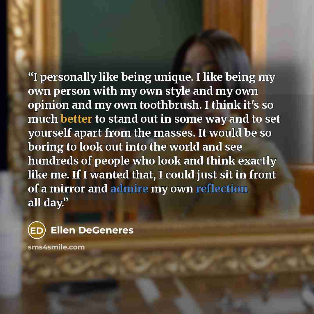 “I personally like being unique. I like being my own person with my own style and my own opinion and my own toothbrush. I think it's so much better to stand out in some way and to set yourself apart from the masses. It would be so boring to look out into the world and see hundreds of people who…” quote by Ellen DeGeneres