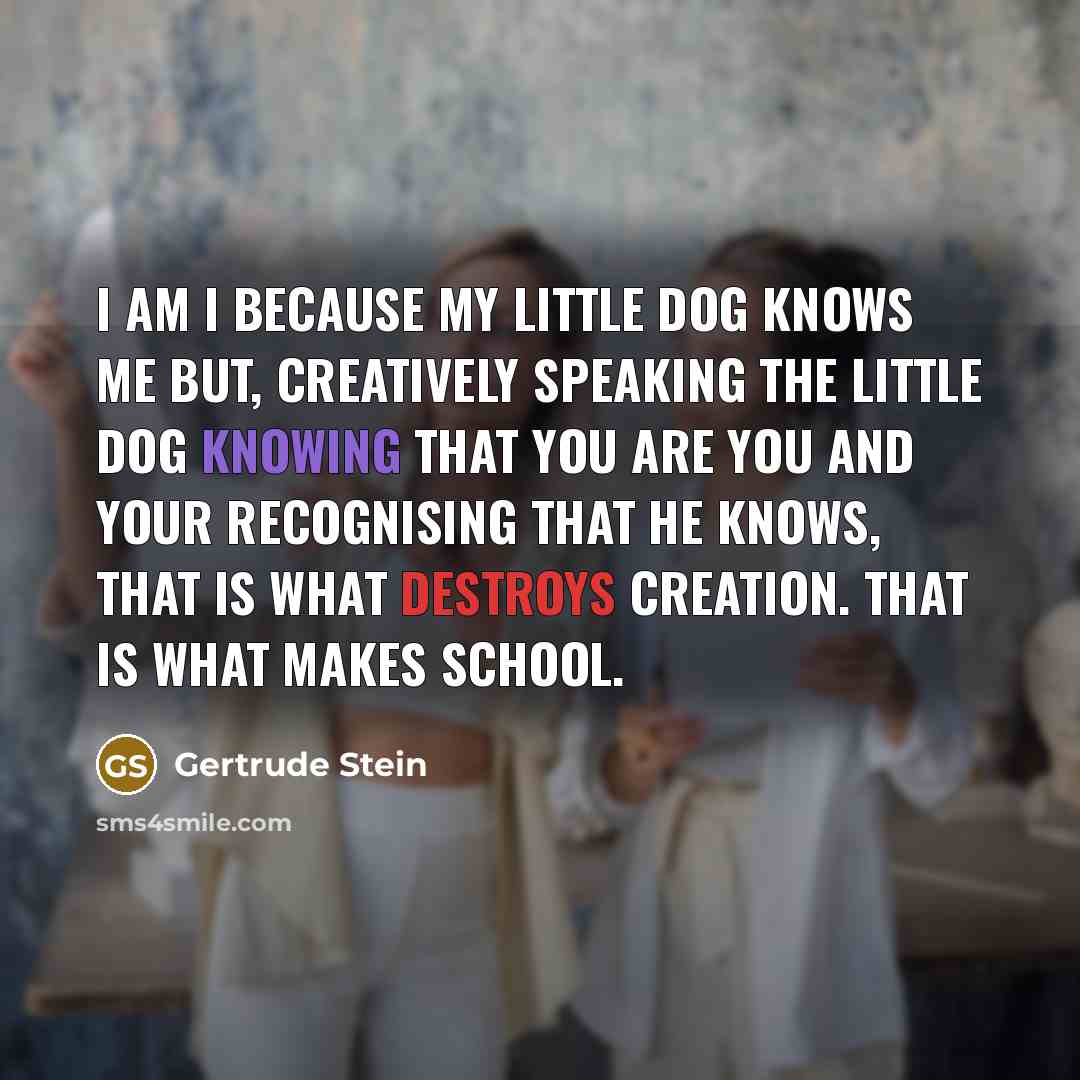 “I am I because my little dog knows me but, creatively speaking the little dog knowing that you are you and your recognising that he knows, that is what destroys creation. That is what makes school.” quote by Gertrude Stein