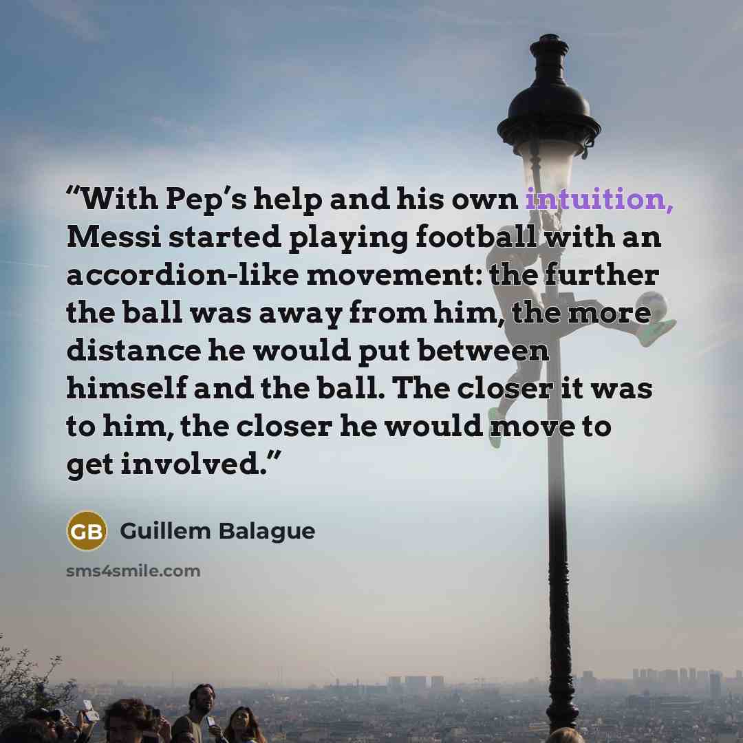 “With Pep’s help and his own intuition, Messi started playing football with an accordion-like movement: the further the ball was away from him, the more distance he would put between himself and the ball. The closer it was to him, the closer he would move to get involved.” quote by Guillem Balague