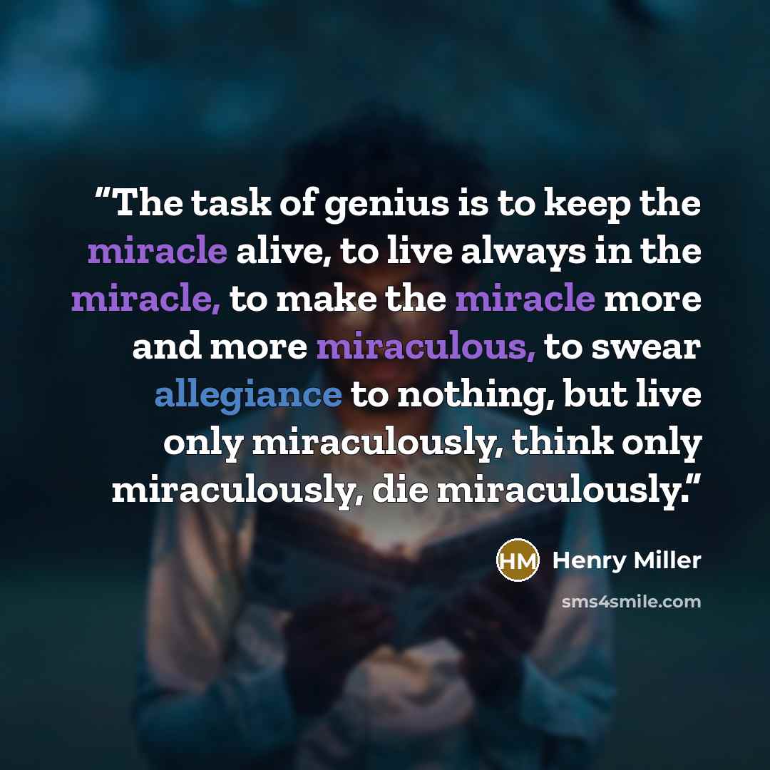 “The task of genius is to keep the miracle alive, to live always in the miracle, to make the miracle more and more miraculous, to swear allegiance to nothing, but live only miraculously, think only miraculously, die miraculously.” quote by Henry Miller