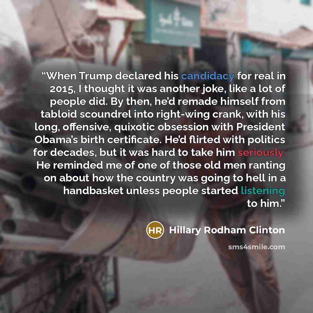 “When Trump declared his candidacy for real in 2015, I thought it was another joke, like a lot of people did. By then, he’d remade himself from tabloid scoundrel into right-wing crank, with his long, offensive, quixotic obsession with President Obama’s birth certificate. He’d flirted with politics…” quote by Hillary Rodham Clinton