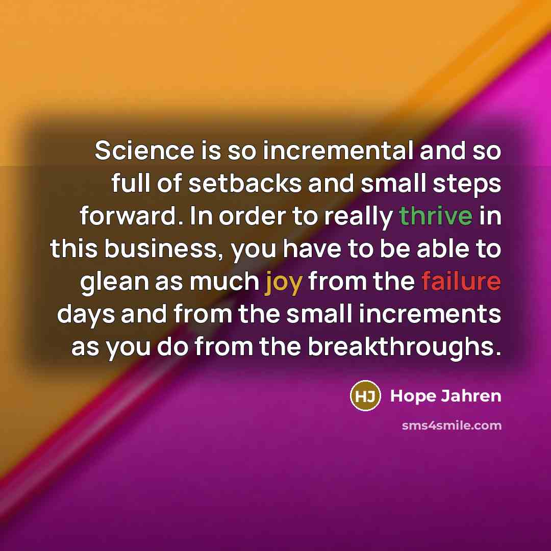 “Science is so incremental and so full of setbacks and small steps forward. In order to really thrive in this business, you have to be able to glean as much joy from the failure days and from the small increments as you do from the breakthroughs.” quote by Hope Jahren