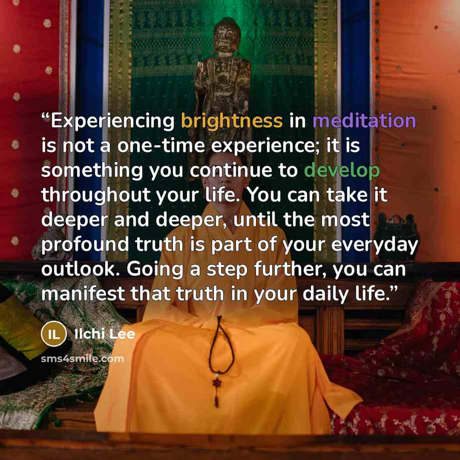 “Experiencing brightness in meditation is not a one-time experience; it is something you continue to develop throughout your life. You can take it deeper and deeper, until the most profound truth is part of your everyday outlook. Going a step further, you can manifest that truth in your daily life.” quote by Ilchi Lee