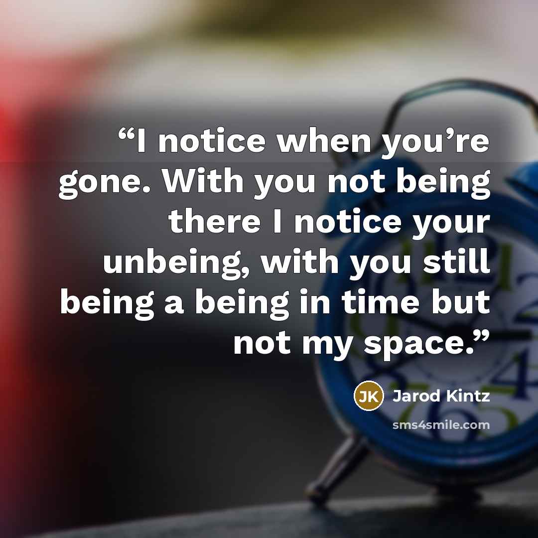 “I notice when you’re gone. With you not being there I notice your unbeing, with you still being a being in time but not my space.” quote by Jarod Kintz