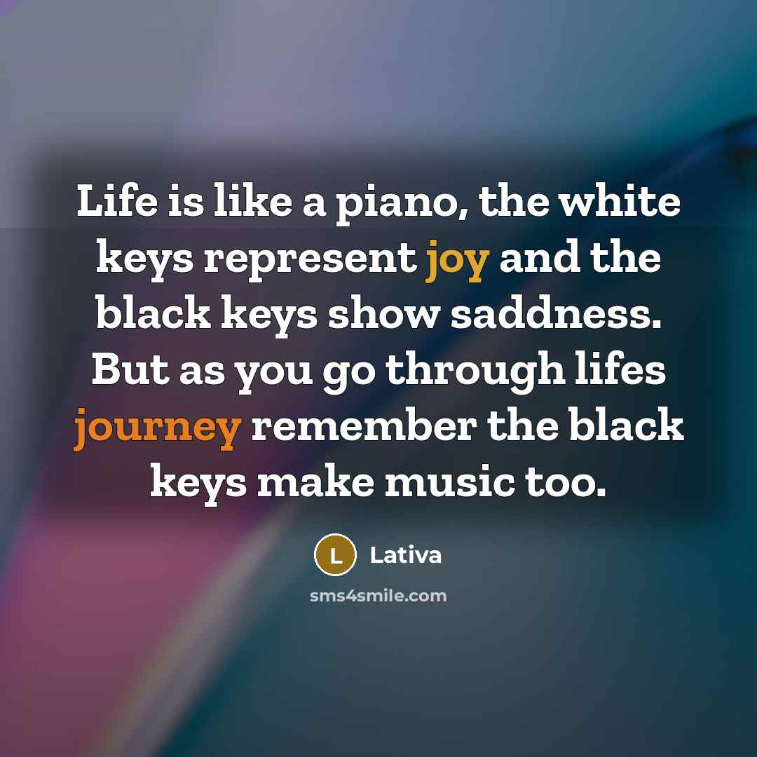 “Life is like a piano, the white keys represent joy and the black keys show saddness. But as you go through lifes journey remember the black keys make music too.” quote by Lativa