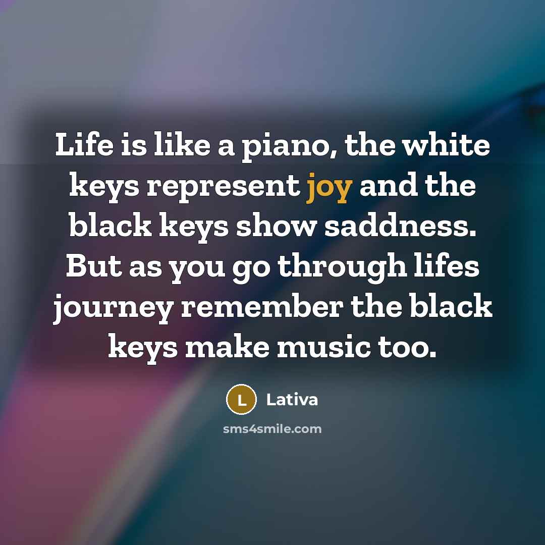 “Life is like a piano, the white keys represent joy and the black keys show saddness. But as you go through lifes journey remember the black keys make music too.” quote by Lativa