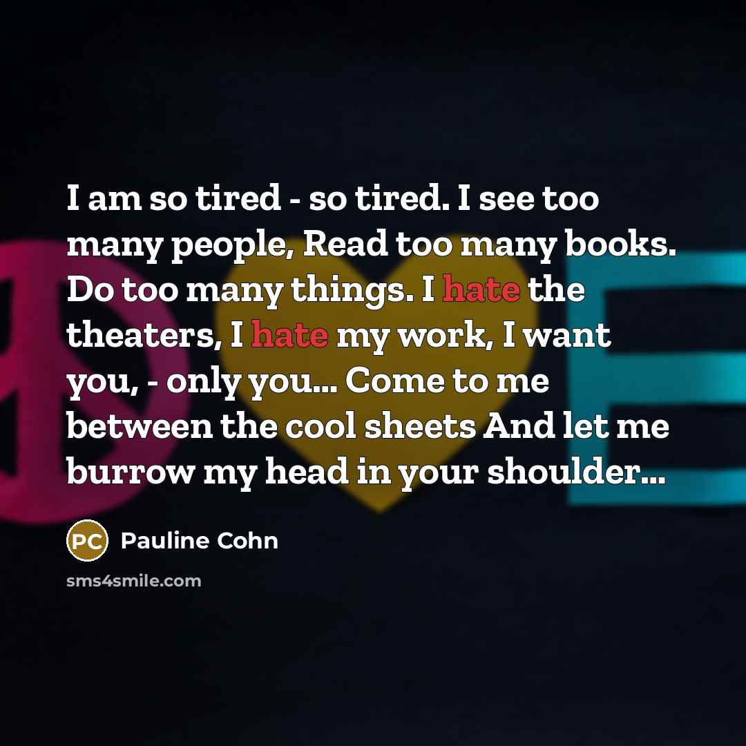 “I am so tired - so tired. I see too many people, Read too many books. Do too many things. I hate the theaters, I hate my work, I want you, - only you… Come to me between the cool sheets And let me burrow my head in your shoulder…” quote by Pauline Cohn