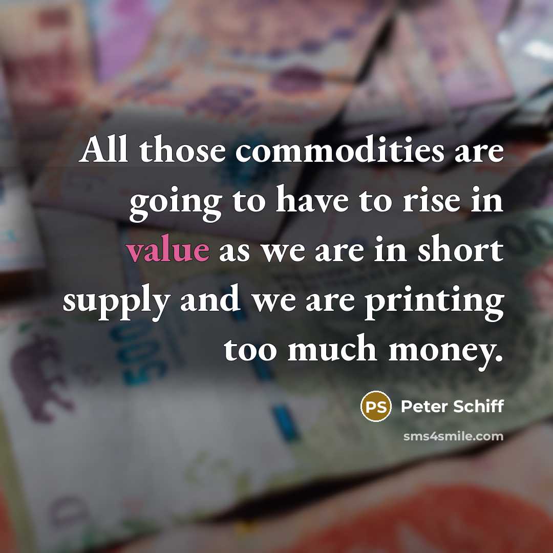 “All those commodities are going to have to rise in value as we are in short supply and we are printing too much money.” quote by Peter Schiff