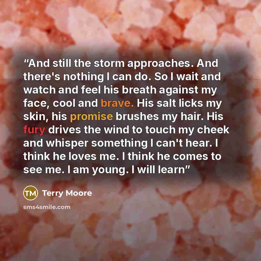 “And still the storm approaches. And there's nothing I can do. So I wait and watch and feel his breath against my face, cool and brave. His salt licks my skin, his promise brushes my hair. His fury drives the wind to touch my cheek and whisper something I can't hear. I think he loves me. I think he…” quote by Terry Moore