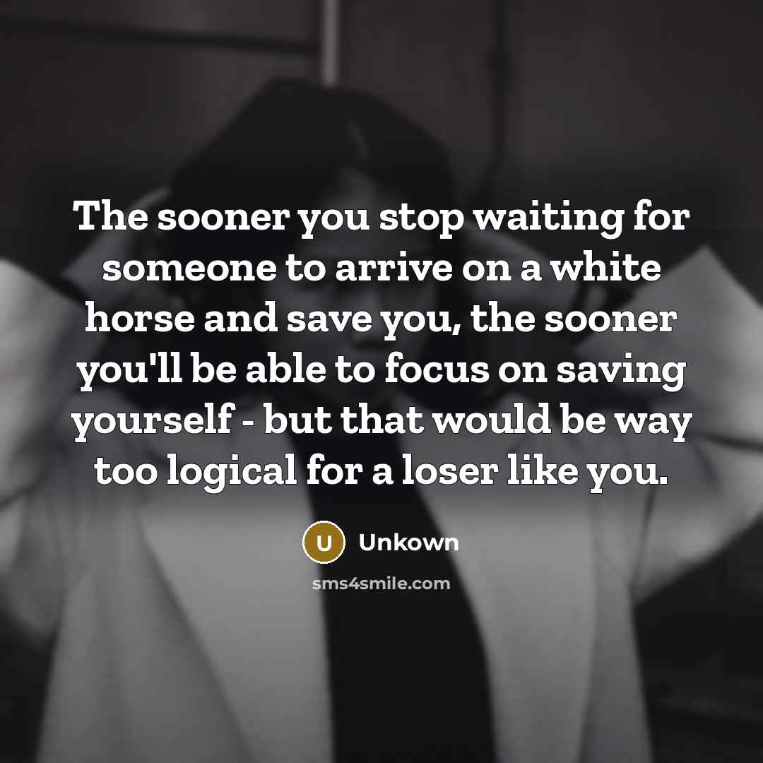 “The sooner you stop waiting for someone to arrive on a white horse and save you, the sooner you'll be able to focus on saving yourself - but that would be way too logical for a loser like you.” quote by Unkown