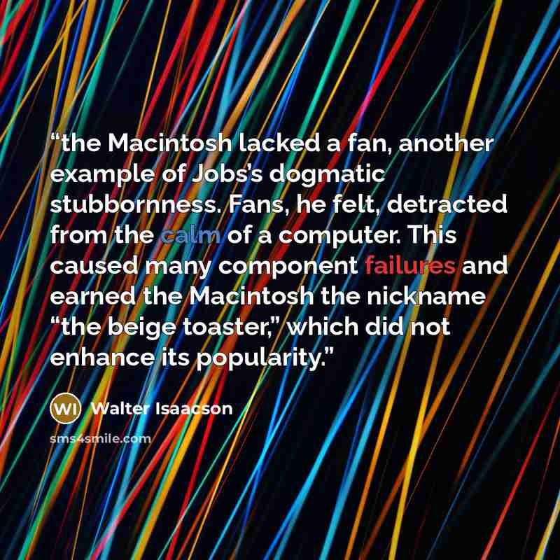 “the Macintosh lacked a fan, another example of Jobs’s dogmatic stubbornness. Fans, he felt, detracted from the calm of a computer. This caused many component failures and earned the Macintosh the nickname “the beige toaster,” which did not enhance its popularity.” quote by Walter Isaacson