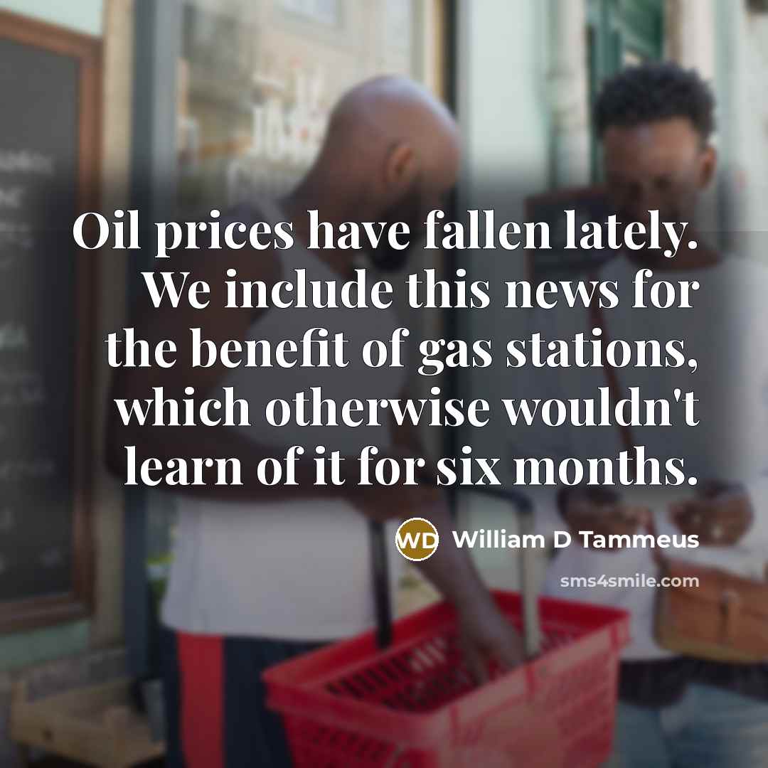 “Oil prices have fallen lately. We include this news for the benefit of gas stations, which otherwise wouldn't learn of it for six months.” quote by William D Tammeus
