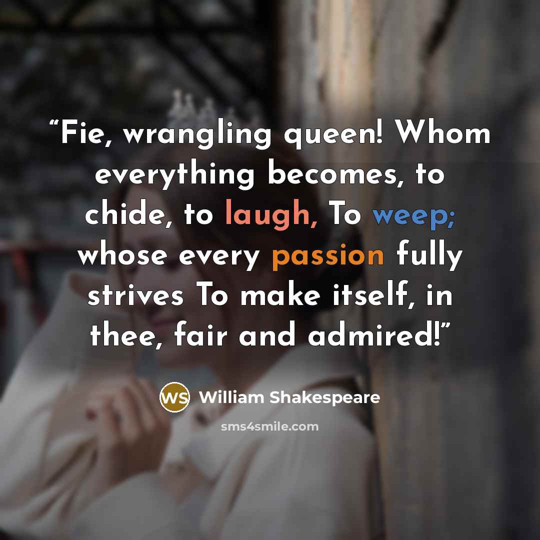 “Fie, wrangling queen! Whom everything becomes, to chide, to laugh, To weep; whose every passion fully strives To make itself, in thee, fair and admired!” quote by William Shakespeare