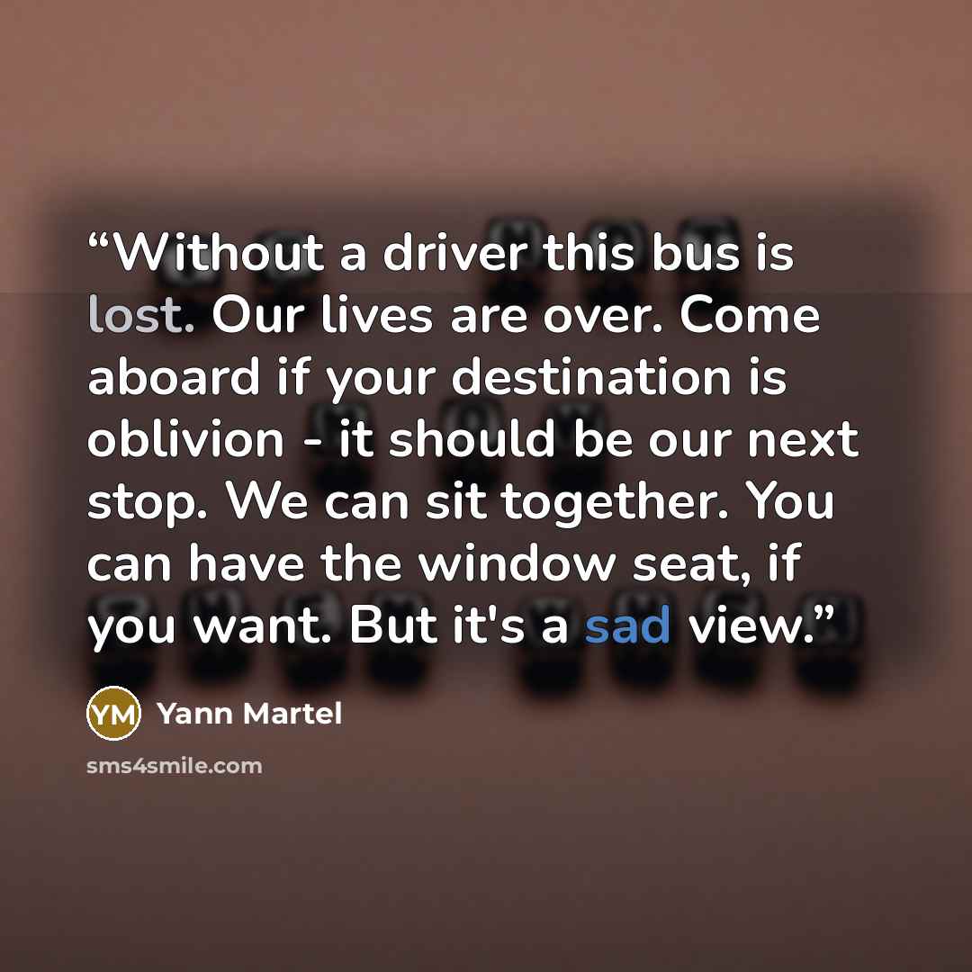 “Without a driver this bus is lost. Our lives are over. Come aboard if your destination is oblivion - it should be our next stop. We can sit together. You can have the window seat, if you want. But it's a sad view.” quote by Yann Martel