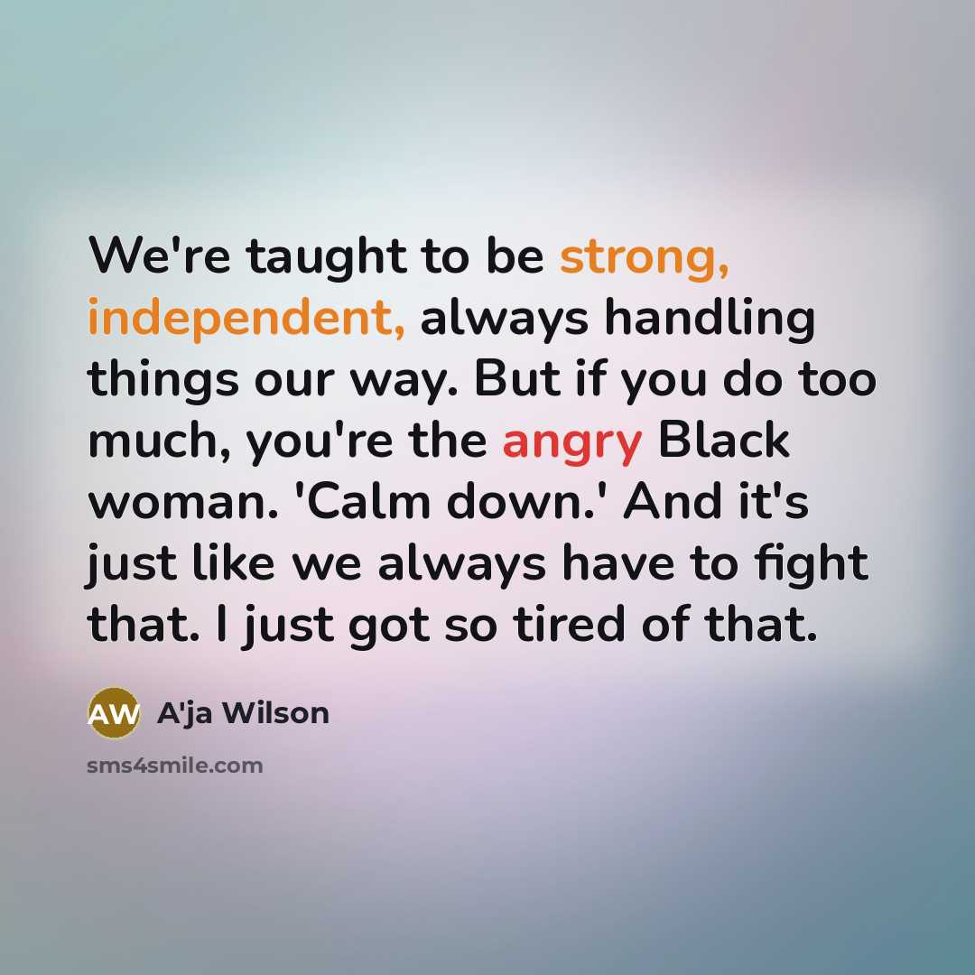“We're taught to be strong, independent, always handling things our way. But if you do too much, you're the angry Black woman. 'Calm down.' And it's just like we always have to fight that. I just got so tired of that.” quote by A'ja Wilson