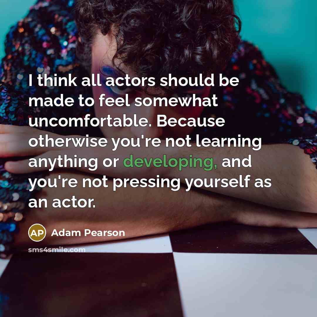 “I think all actors should be made to feel somewhat uncomfortable. Because otherwise you're not learning anything or developing, and you're not pressing yourself as an actor.” quote by Adam Pearson