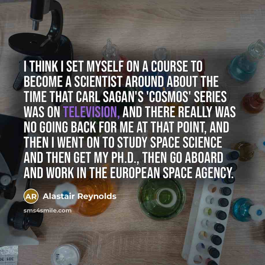 “I think I set myself on a course to become a scientist around about the time that Carl Sagan's 'Cosmos' series was on television, and there really was no going back for me at that point, and then I went on to study space science and then get my Ph.D., then go aboard and work in the European Space…” quote by Alastair Reynolds