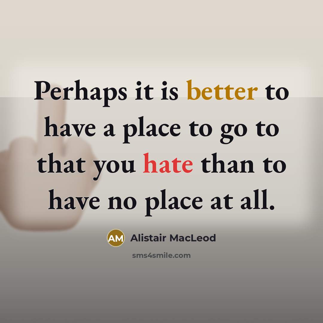 “Perhaps it is better to have a place to go to that you hate than to have no place at all.” quote by Alistair MacLeod