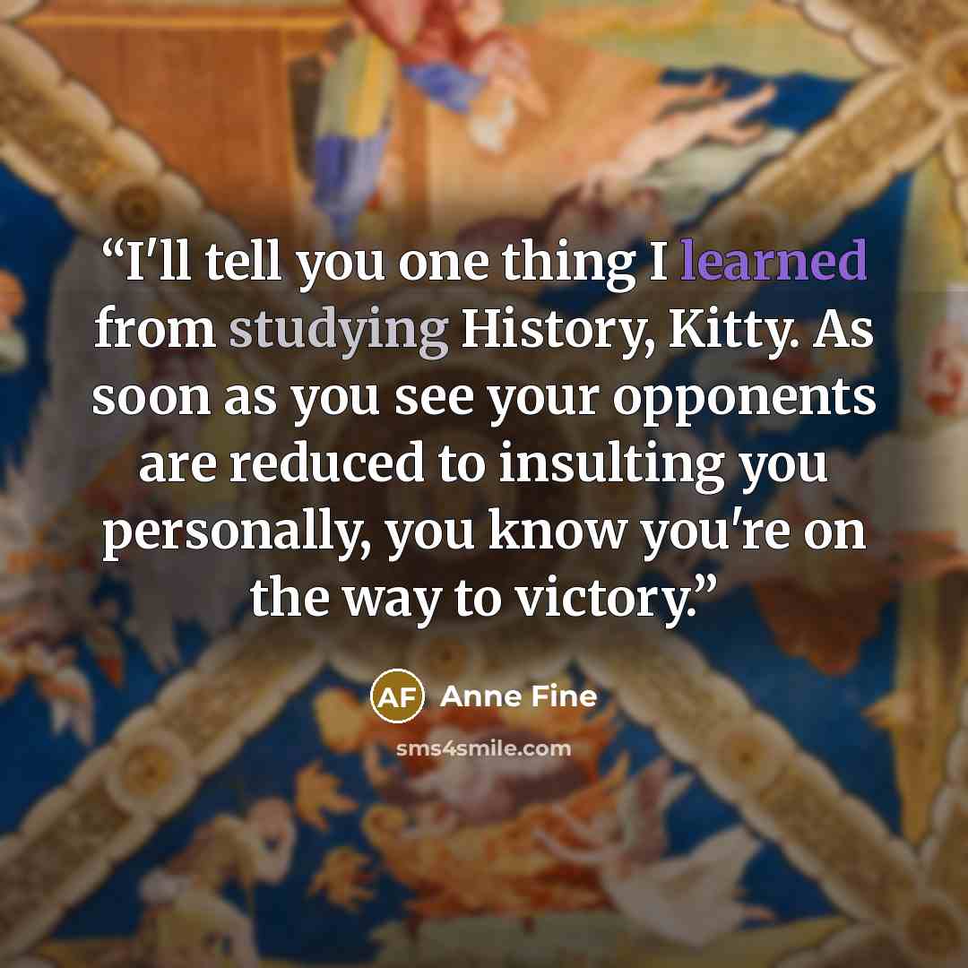 “I'll tell you one thing I learned from studying History, Kitty. As soon as you see your opponents are reduced to insulting you personally, you know you're on the way to victory.” quote by Anne Fine