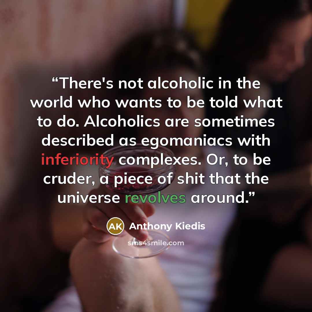 “There's not alcoholic in the world who wants to be told what to do. Alcoholics are sometimes described as egomaniacs with inferiority complexes. Or, to be cruder, a piece of shit that the universe revolves around.” quote by Anthony Kiedis