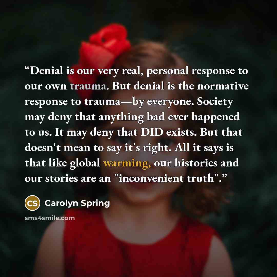 “Denial is our very real, personal response to our own trauma. But denial is the normative response to trauma—by everyone. Society may deny that anything bad ever happened to us. It may deny that DID exists. But that doesn't mean to say it's right. All it says is that like global warming, our…” quote by Carolyn Spring