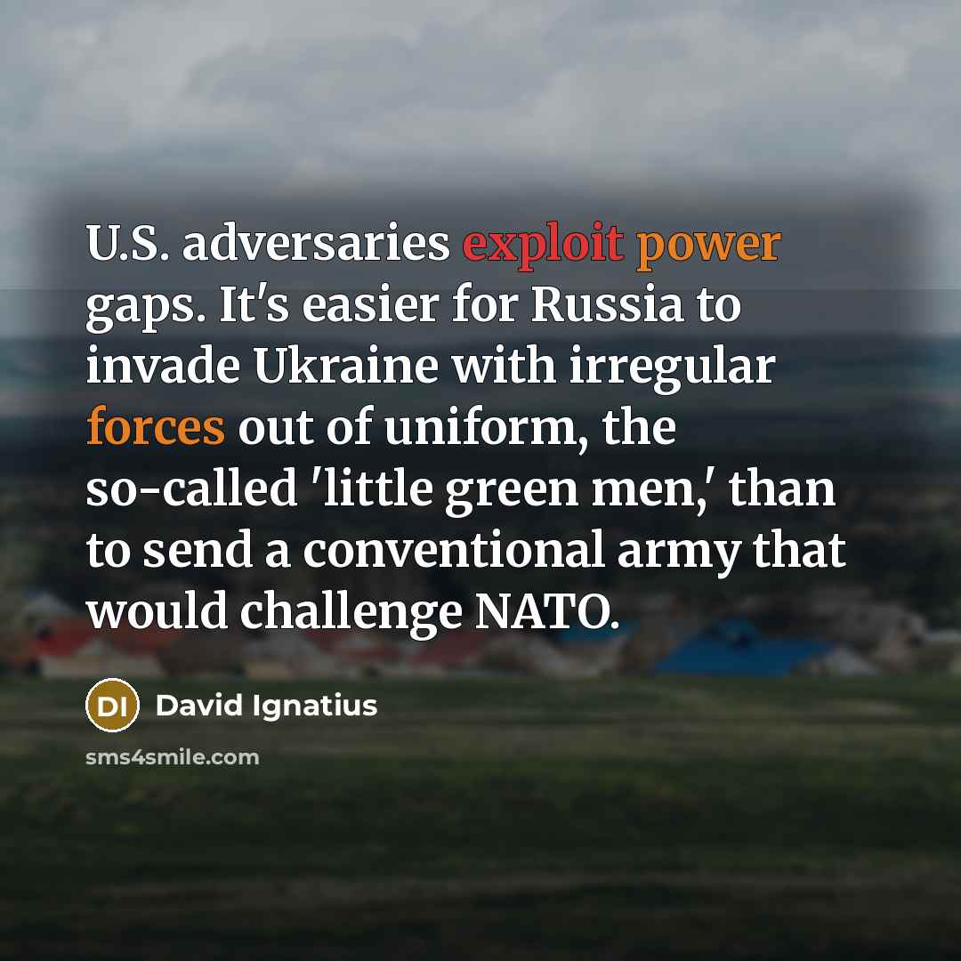 “U.S. adversaries exploit power gaps. It's easier for Russia to invade Ukraine with irregular forces out of uniform, the so-called 'little green men,' than to send a conventional army that would challenge NATO.” quote by David Ignatius