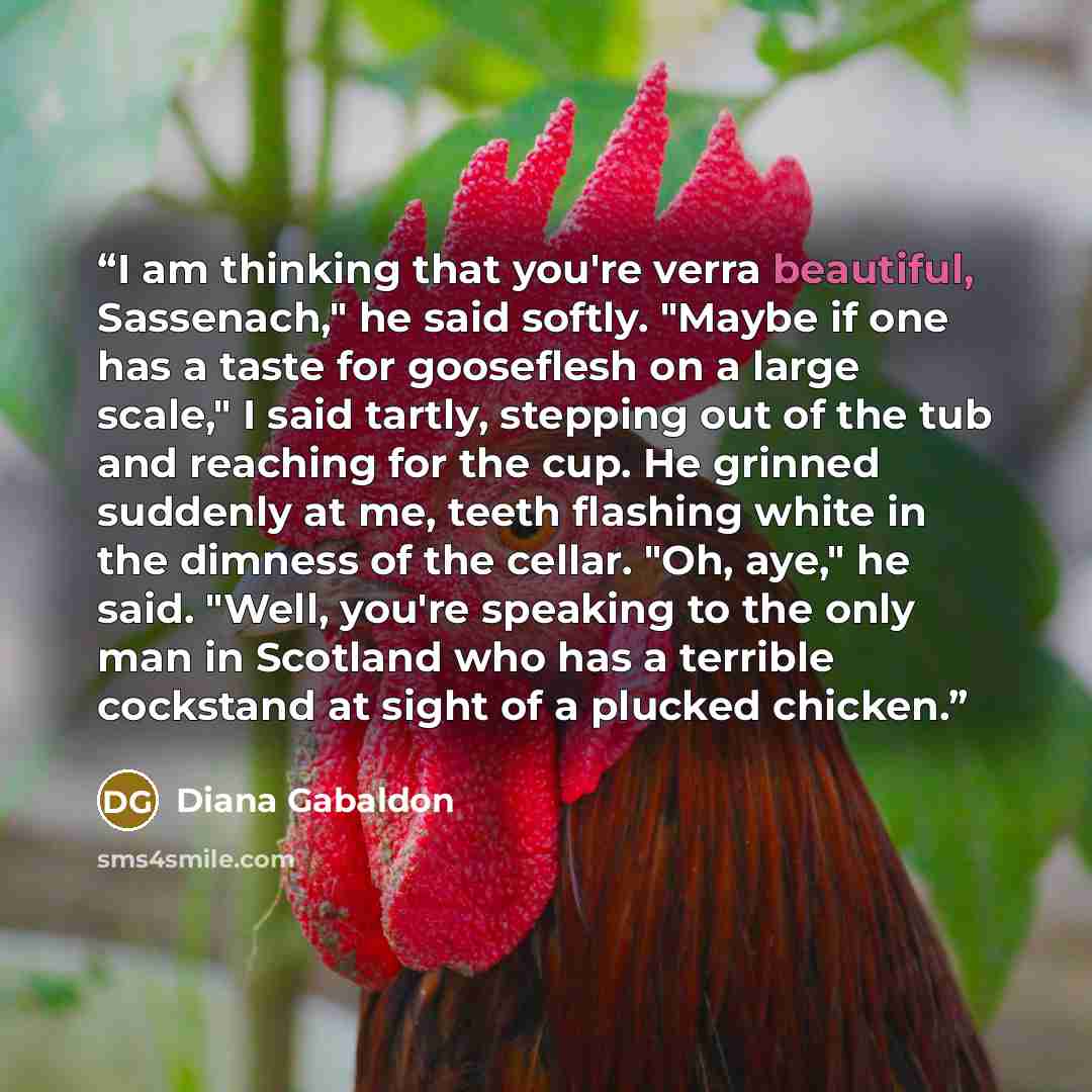“I am thinking that you're verra beautiful, Sassenach," he said softly. "Maybe if one has a taste for gooseflesh on a large scale," I said tartly, stepping out of the tub and reaching for the cup. He grinned suddenly at me, teeth flashing white in the dimness of the cellar. "Oh, aye," he said…” quote by Diana Gabaldon