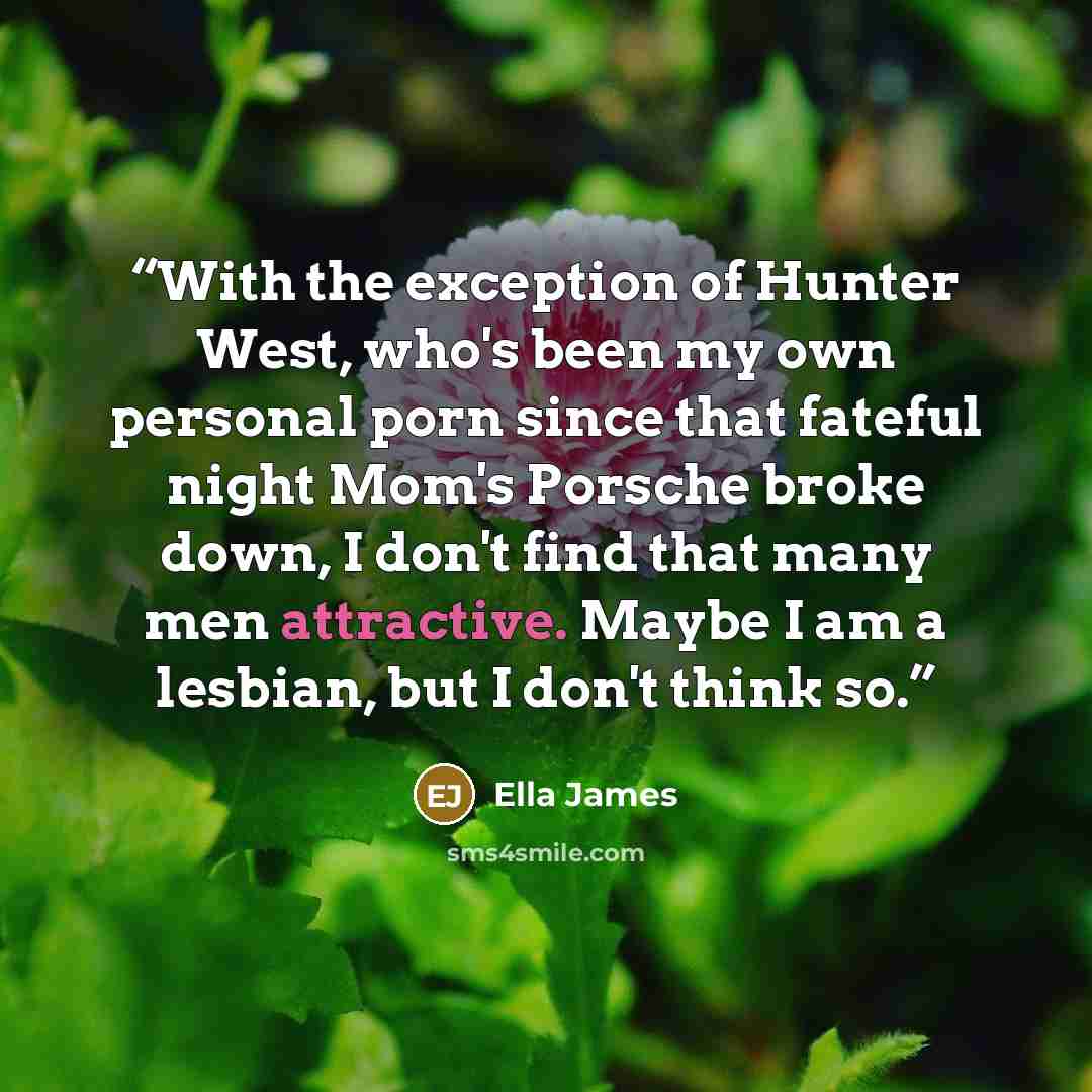 “With the exception of Hunter West, who's been my own personal porn since that fateful night Mom's Porsche broke down, I don't find that many men attractive. Maybe I am a lesbian, but I don't think so.” quote by Ella James