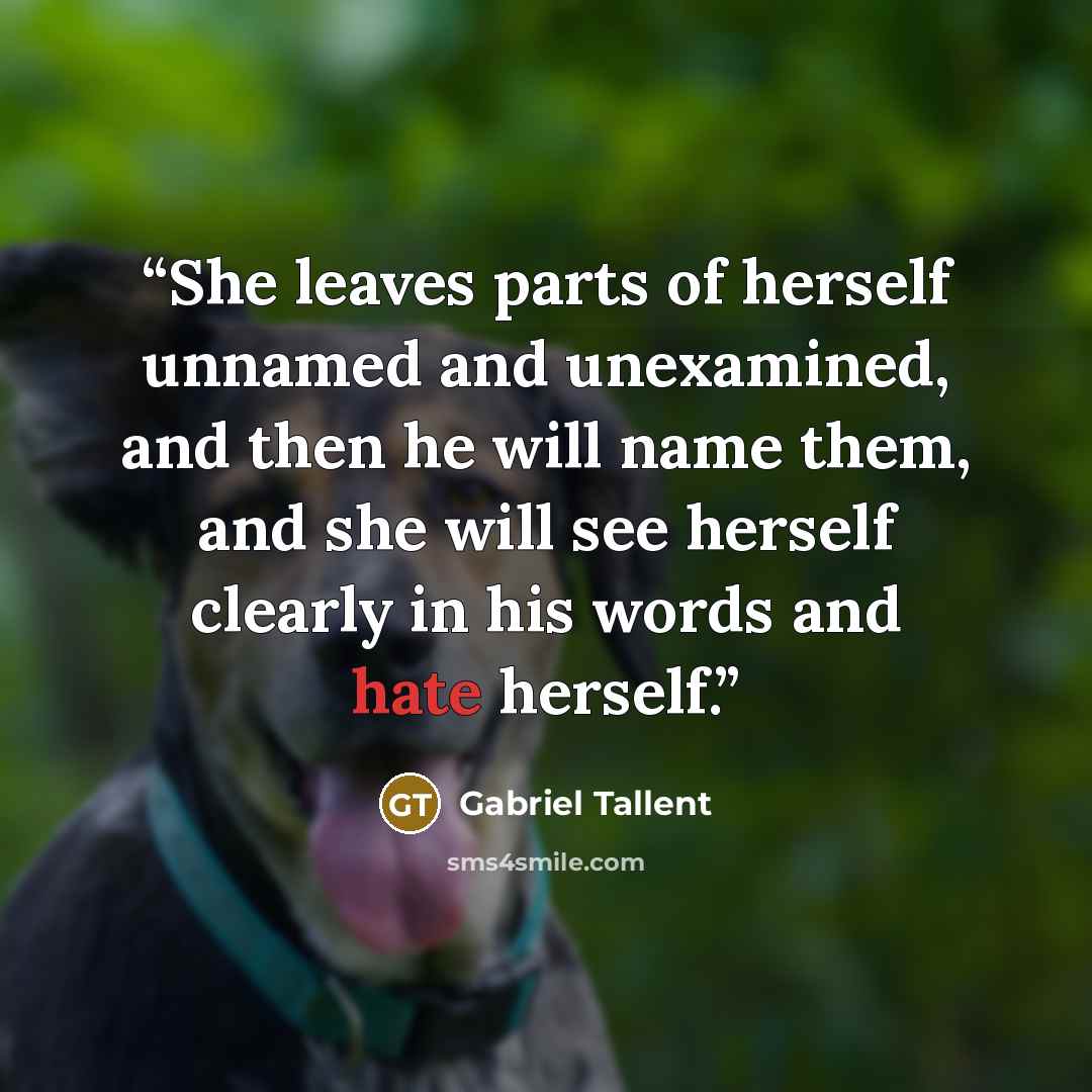 “She leaves parts of herself unnamed and unexamined, and then he will name them, and she will see herself clearly in his words and hate herself.” quote by Gabriel Tallent