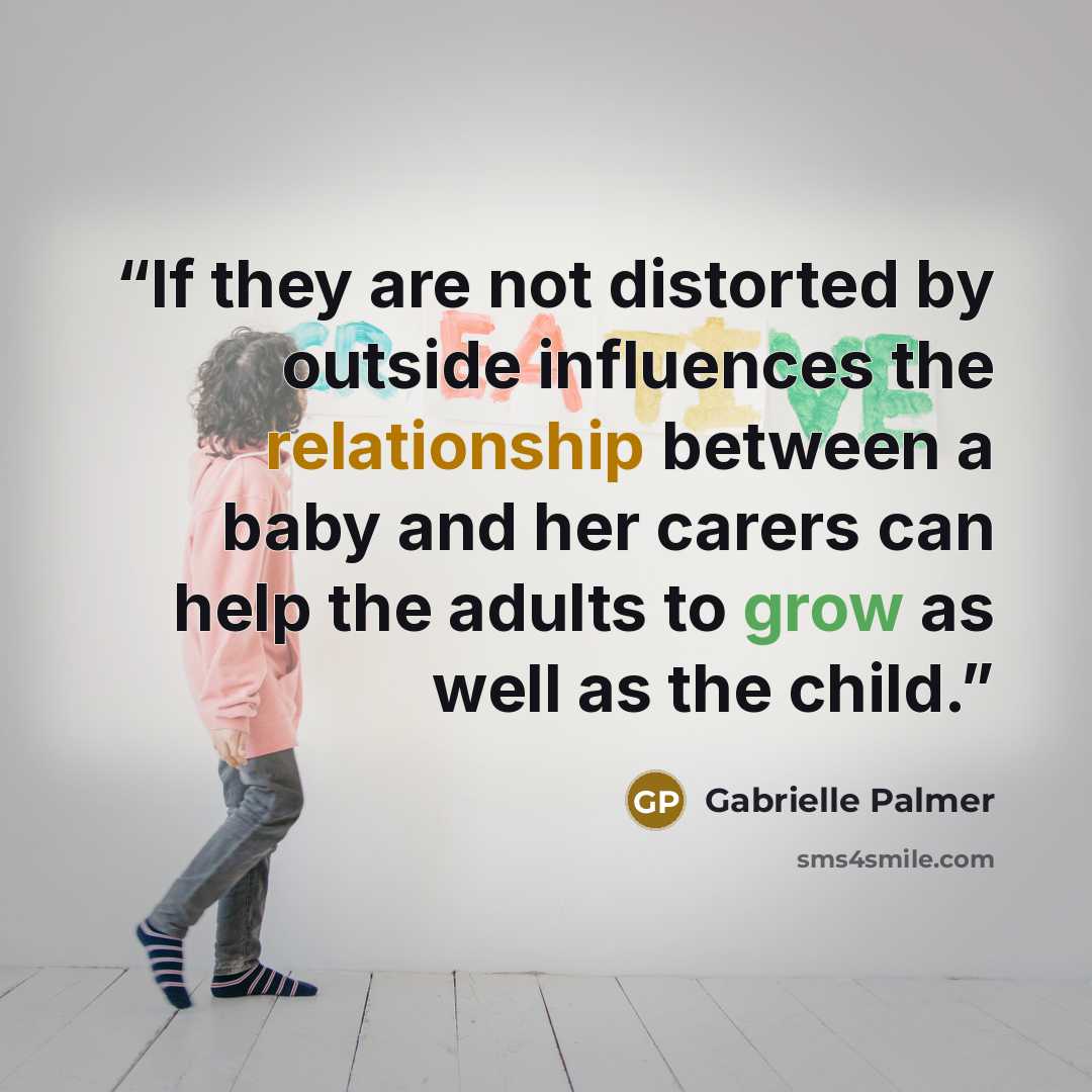 “If they are not distorted by outside influences the relationship between a baby and her carers can help the adults to grow as well as the child.” quote by Gabrielle Palmer