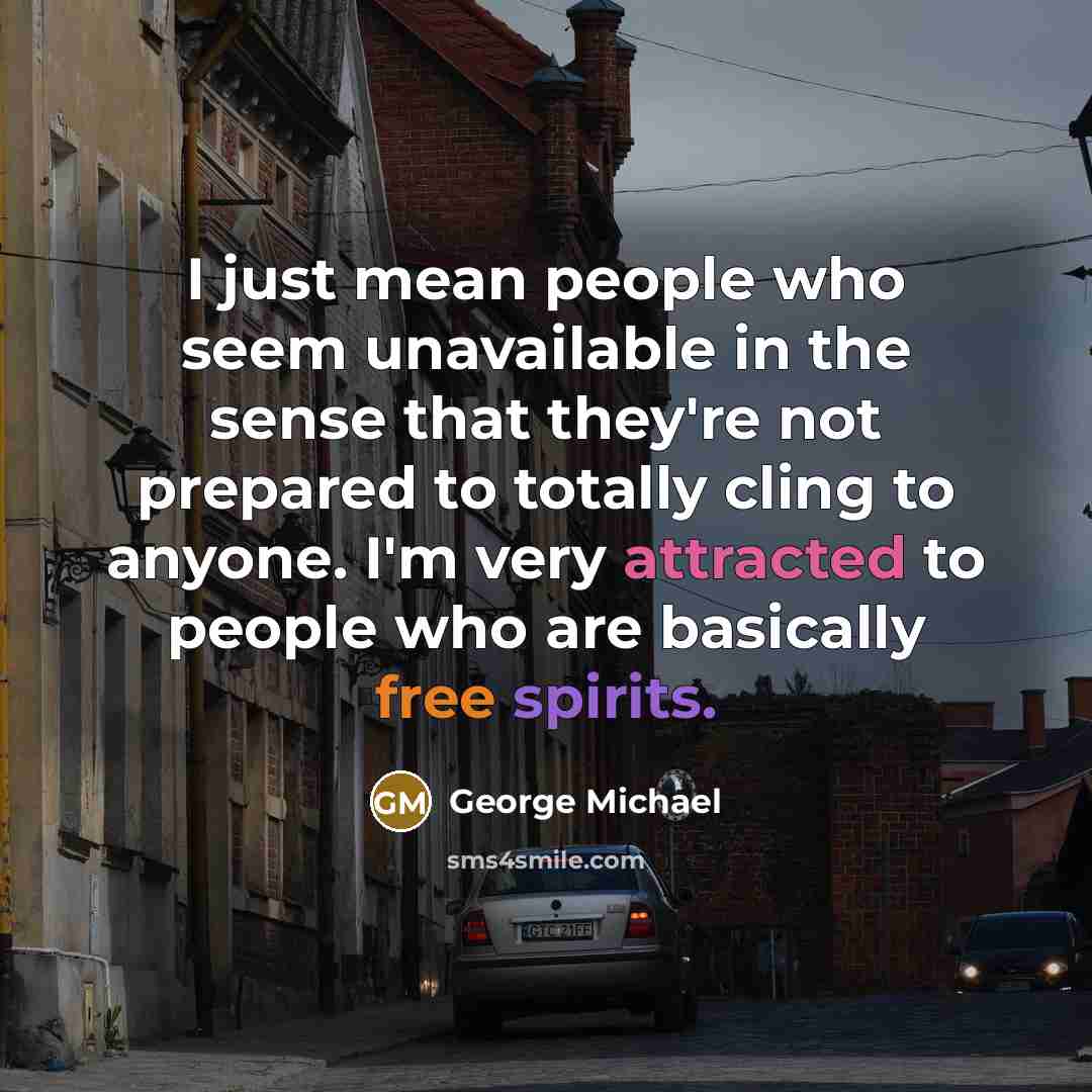 “I just mean people who seem unavailable in the sense that they're not prepared to totally cling to anyone. I'm very attracted to people who are basically free spirits.” quote by George Michael