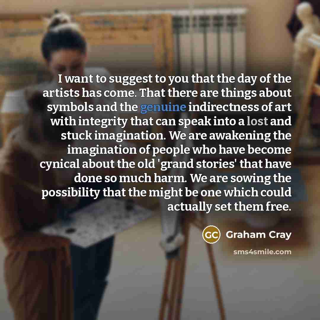 “I want to suggest to you that the day of the artists has come. That there are things about symbols and the genuine indirectness of art with integrity that can speak into a lost and stuck imagination. We are awakening the imagination of people who have become cynical about the old 'grand stories'…” quote by Graham Cray