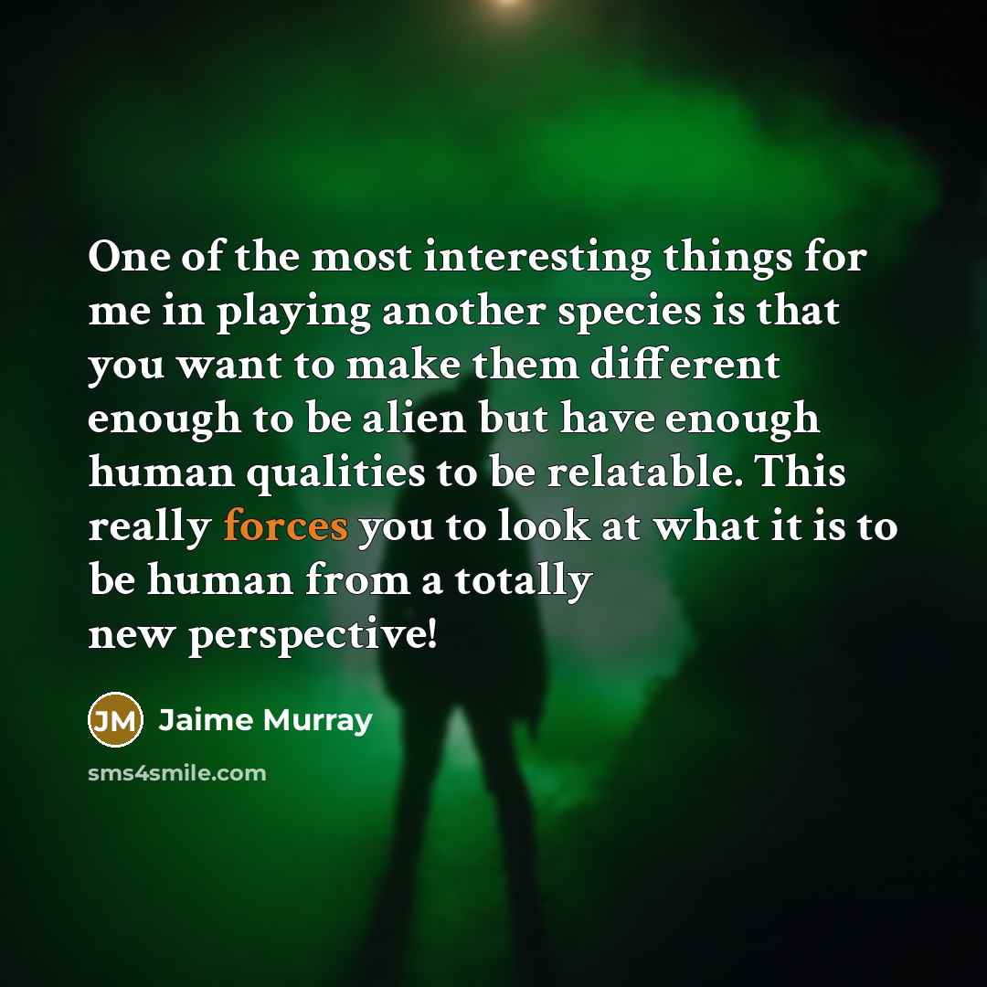 “One of the most interesting things for me in playing another species is that you want to make them different enough to be alien but have enough human qualities to be relatable. This really forces you to look at what it is to be human from a totally new perspective!” quote by Jaime Murray