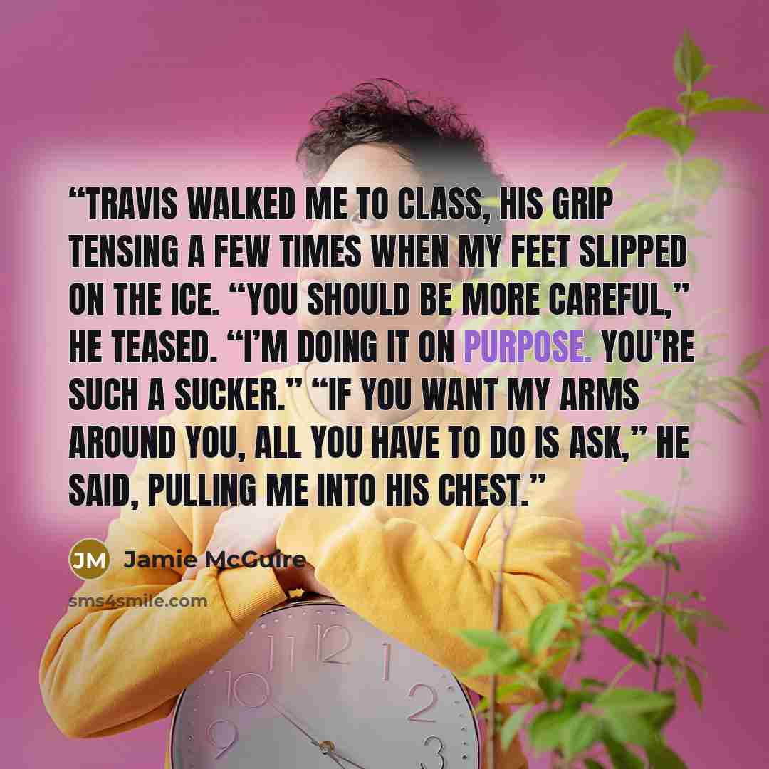 “Travis walked me to class, his grip tensing a few times when my feet slipped on the ice. “You should be more careful,” he teased. “I’m doing it on purpose. You’re such a sucker.” “If you want my arms around you, all you have to do is ask,” he said, pulling me into his chest.” quote by Jamie McGuire