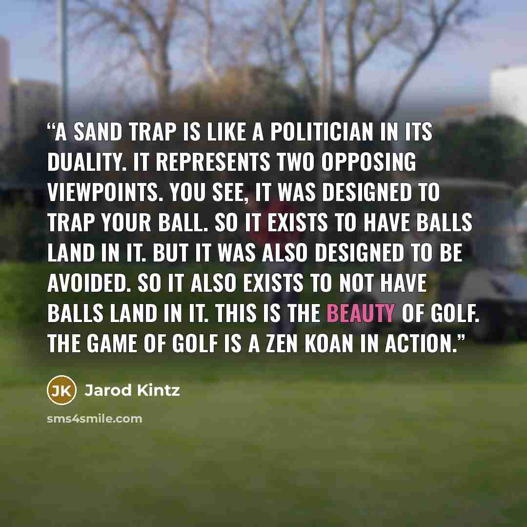 “A sand trap is like a politician in its duality. It represents two opposing viewpoints. You see, it was designed to trap your ball. So it exists to have balls land in it. But it was also designed to be avoided. So it also exists to not have balls land in it. This is the beauty of golf. The game of…” quote by Jarod Kintz