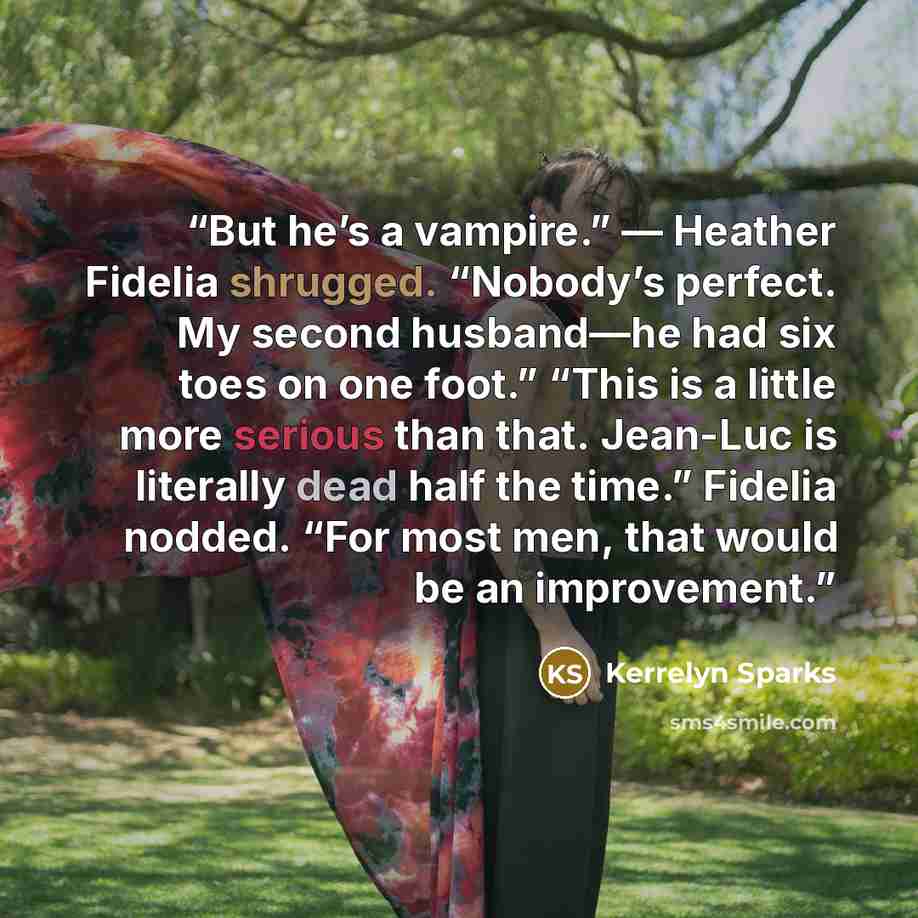 “But he’s a vampire.” — Heather Fidelia shrugged. “Nobody’s perfect. My second husband—he had six toes on one foot.” “This is a little more serious than that. Jean-Luc is literally dead half the time.” Fidelia nodded. “For most men, that would be an improvement.” quote by Kerrelyn Sparks
