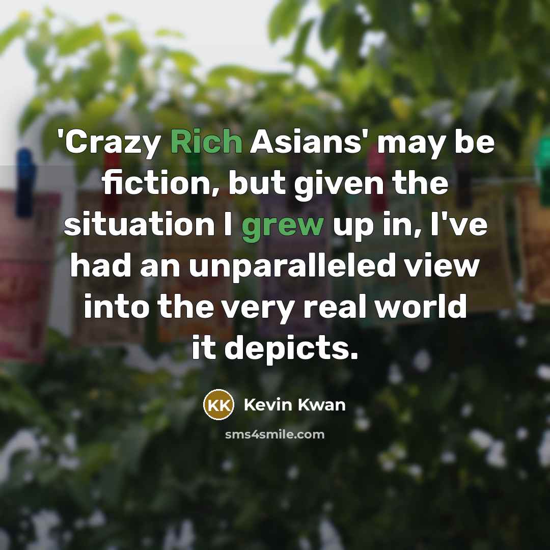 “'Crazy Rich Asians' may be fiction, but given the situation I grew up in, I've had an unparalleled view into the very real world it depicts.” quote by Kevin Kwan