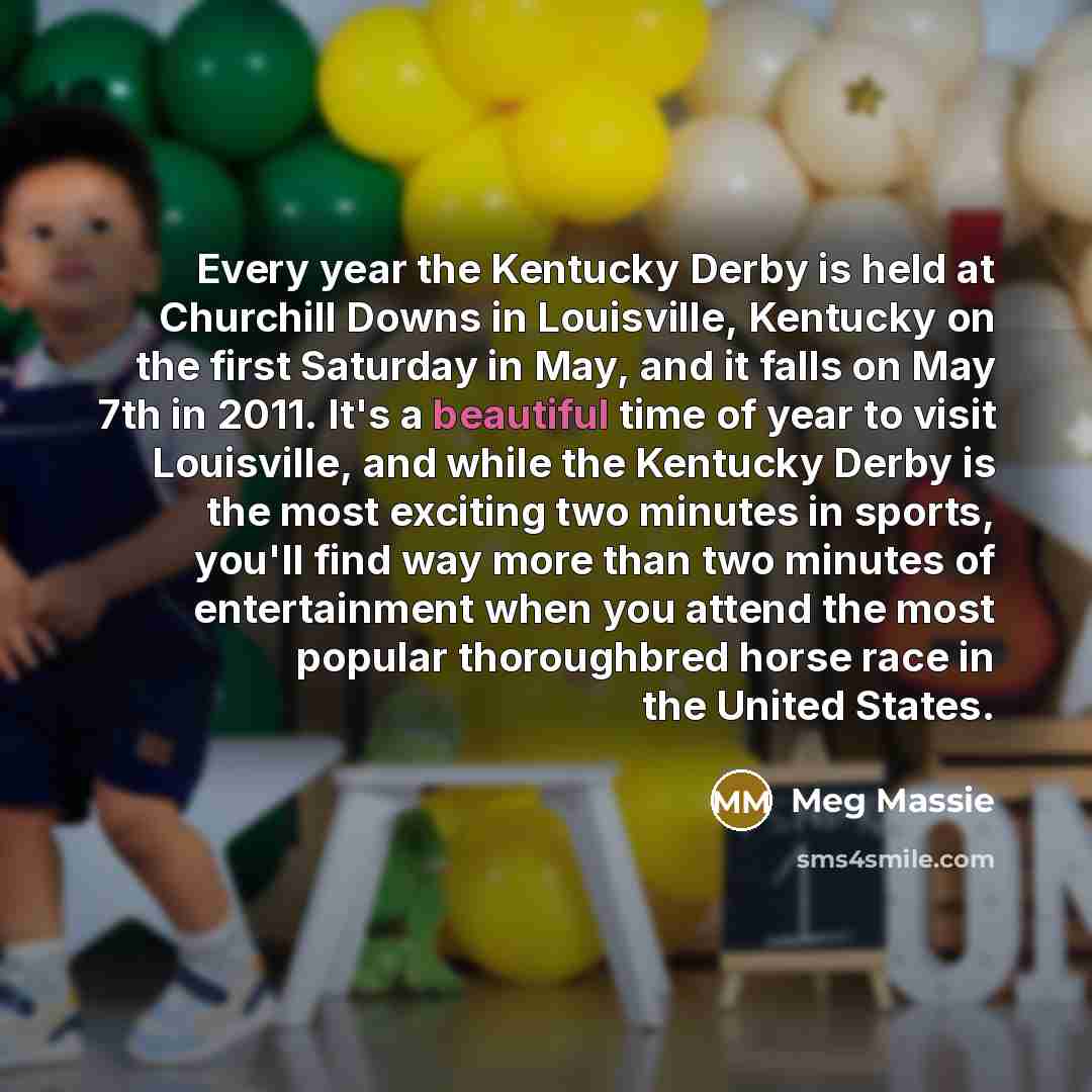 “Every year the Kentucky Derby is held at Churchill Downs in Louisville, Kentucky on the first Saturday in May, and it falls on May 7th in 2011. It's a beautiful time of year to visit Louisville, and while the Kentucky Derby is the most exciting two minutes in sports, you'll find way more than two…” quote by Meg Massie