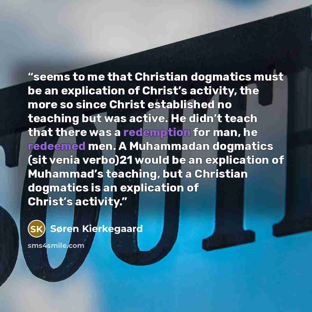 “seems to me that Christian dogmatics must be an explication of Christ’s activity, the more so since Christ established no teaching but was active. He didn’t teach that there was a redemption for man, he redeemed men. A Muhammadan dogmatics (sit venia verbo)21 would be an explication of Muhammad’s…” quote by Søren Kierkegaard